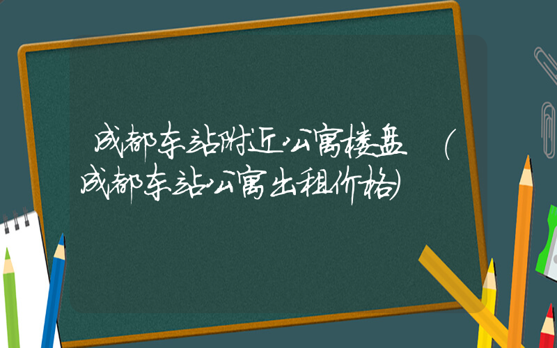 成都东站附近公寓楼盘 (成都东站公寓出租价格)